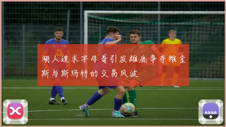 湖人追求字母哥引发雄鹿争夺维金斯与斯玛特的交易风波