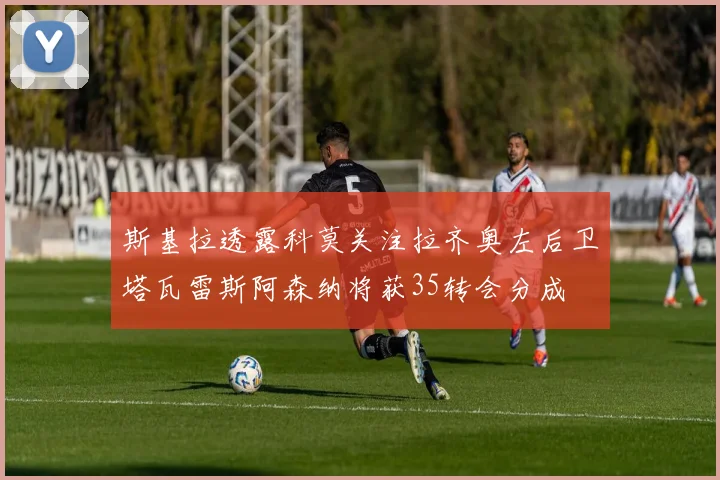 斯基拉透露科莫关注拉齐奥左后卫塔瓦雷斯阿森纳将获35转会分成