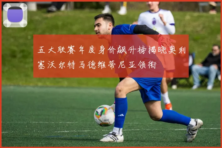 五大联赛年度身价飙升榜揭晓奥利塞沃尔特马德维蒂尼亚领衔