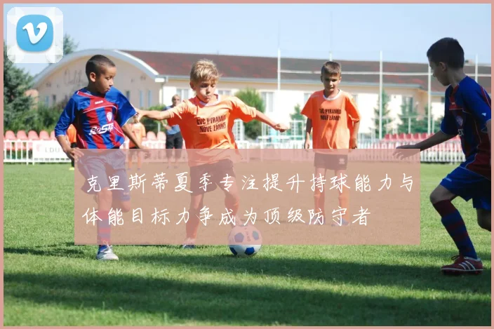 克里斯蒂夏季专注提升持球能力与体能目标力争成为顶级防守者