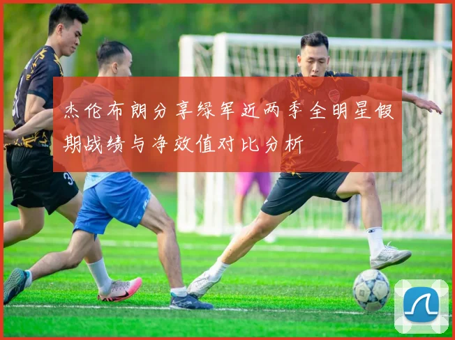 杰伦布朗分享绿军近两季全明星假期战绩与净效值对比分析