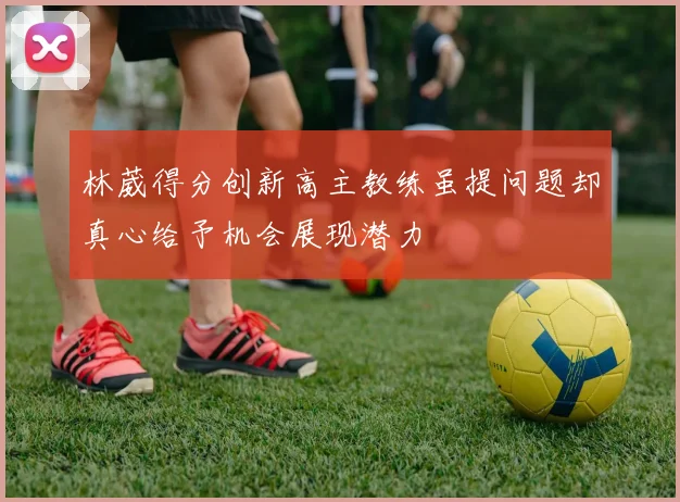 林葳得分创新高主教练虽提问题却真心给予机会展现潜力