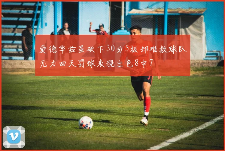 爱德华兹虽砍下30分5板却难救球队无力回天罚球表现出色8中7