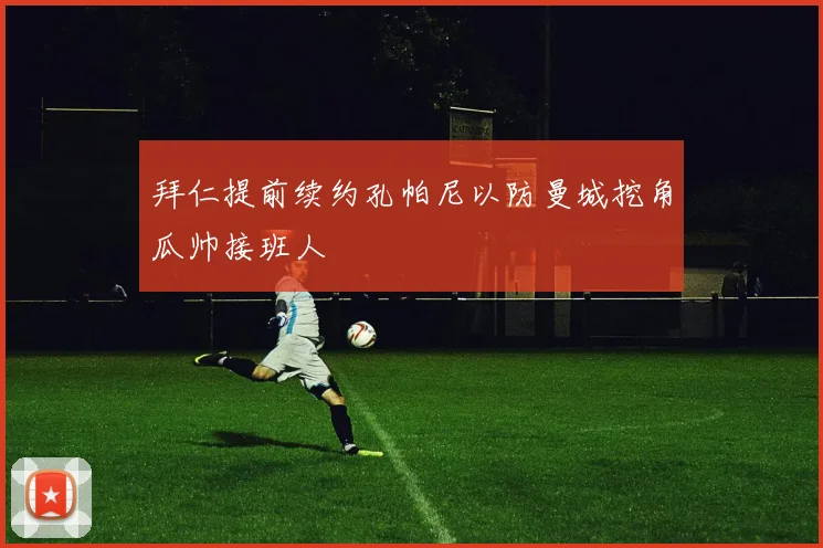 拜仁提前续约孔帕尼以防曼城挖角瓜帅接班人