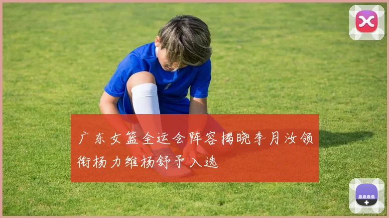 广东女篮全运会阵容揭晓李月汝领衔杨力维杨舒予入选