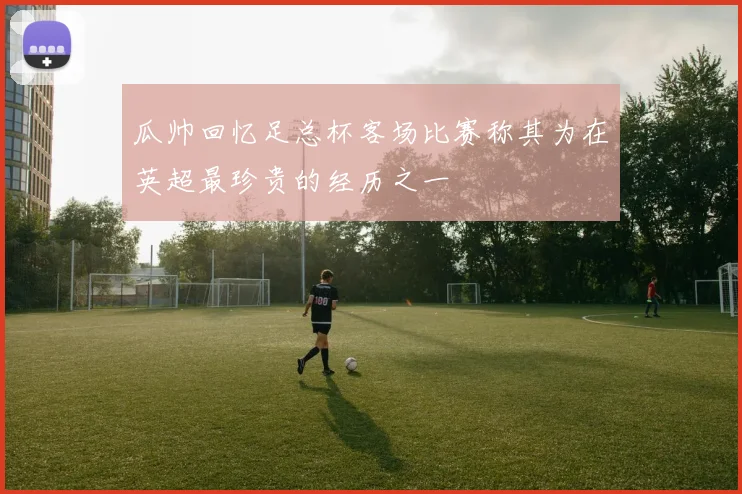瓜帅回忆足总杯客场比赛称其为在英超最珍贵的经历之一