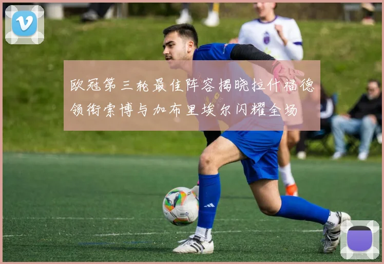 欧冠第三轮最佳阵容揭晓拉什福德领衔索博与加布里埃尔闪耀全场