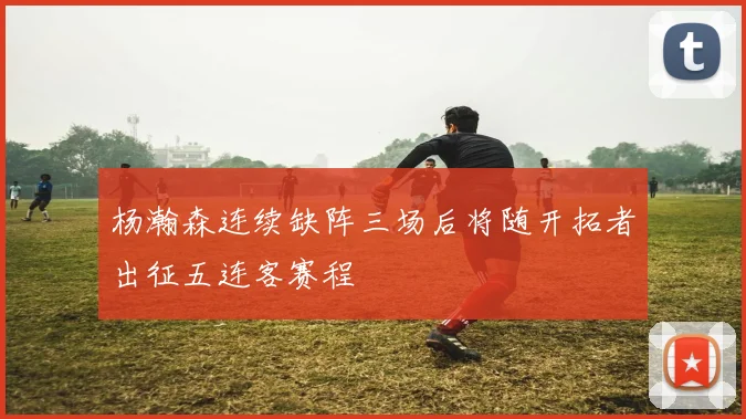 杨瀚森连续缺阵三场后将随开拓者出征五连客赛程