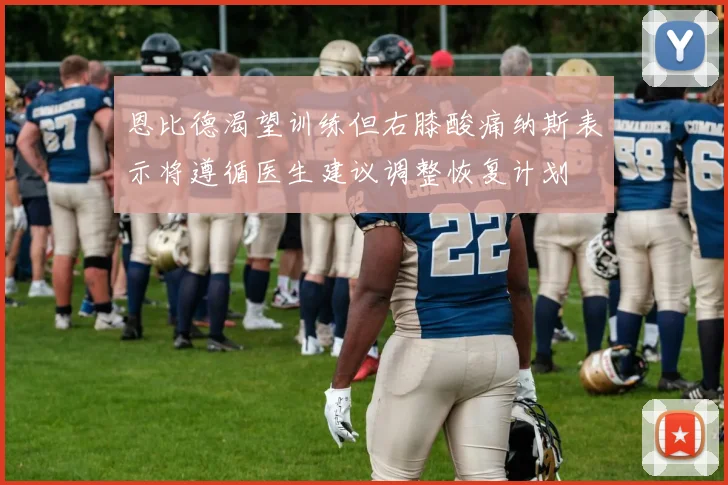 恩比德渴望训练但右膝酸痛纳斯表示将遵循医生建议调整恢复计划