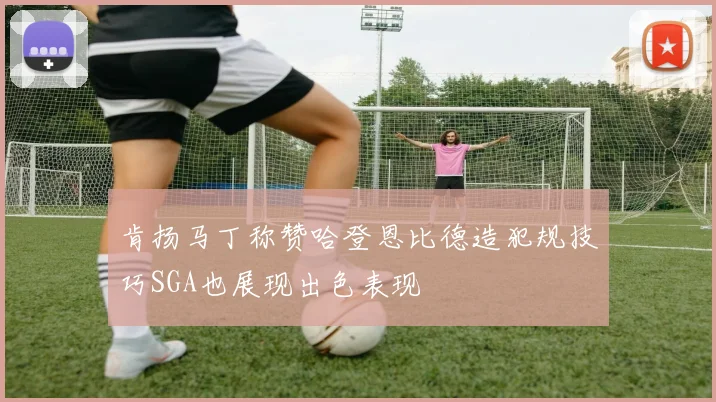 肯扬马丁称赞哈登恩比德造犯规技巧SGA也展现出色表现