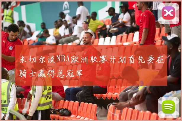 米切尔谈NBA欧洲联赛计划首先要在骑士赢得总冠军
