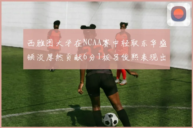 西雅图大学在NCAA赛中轻取东华盛顿淡厚然贡献6分1板吕俊熙表现出色拿下17分5板
