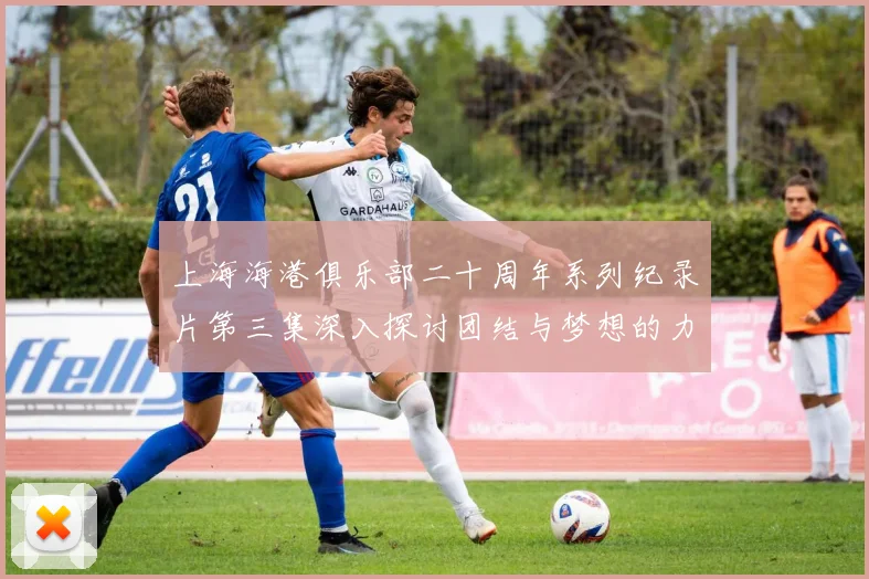 上海海港俱乐部二十周年系列纪录片第三集深入探讨团结与梦想的力量