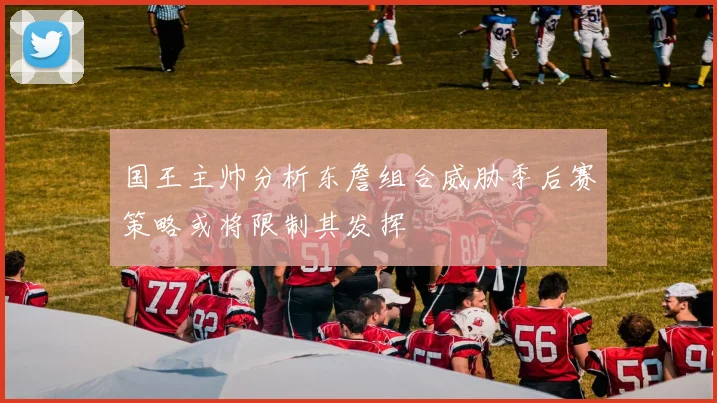 国王主帅分析东詹组合威胁季后赛策略或将限制其发挥