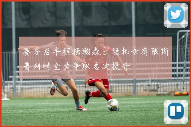 赛季后半程杨瀚森出场机会有限斯普利特全力争取名次提升