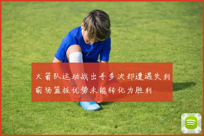 火箭队运动战出手多次却遭遇失利前场篮板优势未能转化为胜利