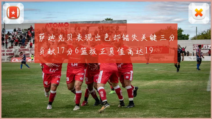萨迪克贝表现出色却错失关键三分贡献17分6篮板正负值高达19