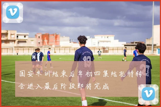 国安冬训结束后年初四集结孔特转会进入最后阶段即将完成