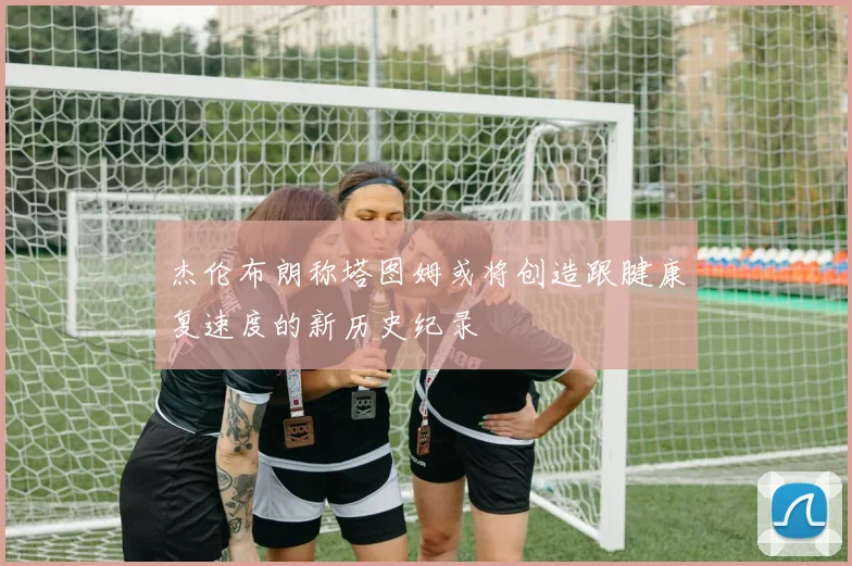 杰伦布朗称塔图姆或将创造跟腱康复速度的新历史纪录