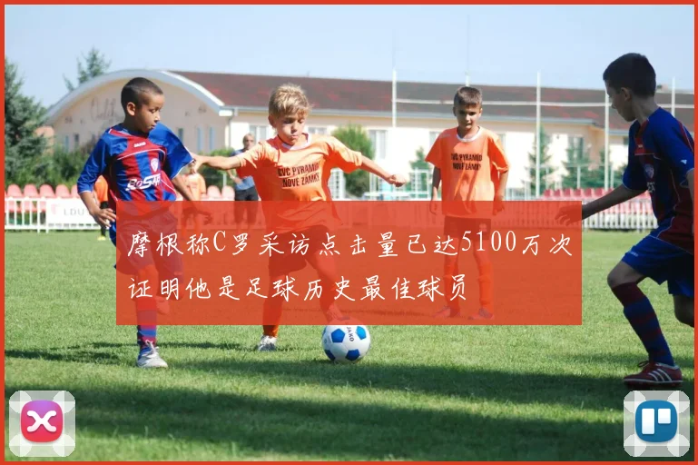 摩根称C罗采访点击量已达5100万次证明他是足球历史最佳球员