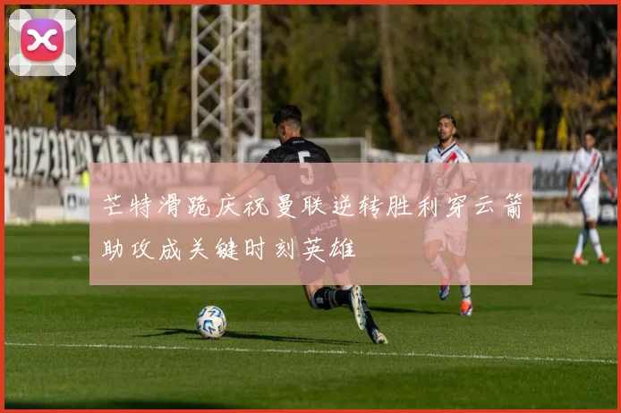 芒特滑跪庆祝曼联逆转胜利穿云箭助攻成关键时刻英雄