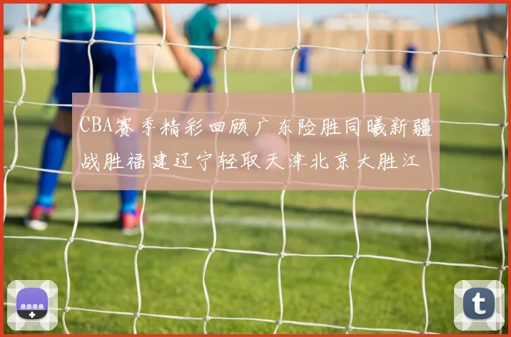 CBA赛季精彩回顾广东险胜同曦新疆战胜福建辽宁轻取天津北京大胜江苏