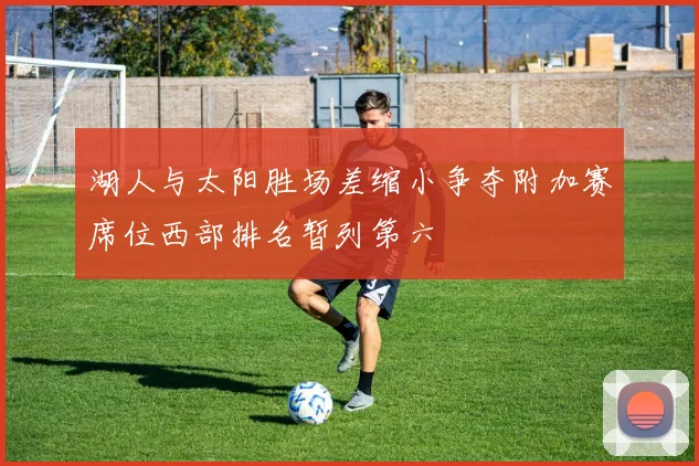 湖人与太阳胜场差缩小争夺附加赛席位西部排名暂列第六