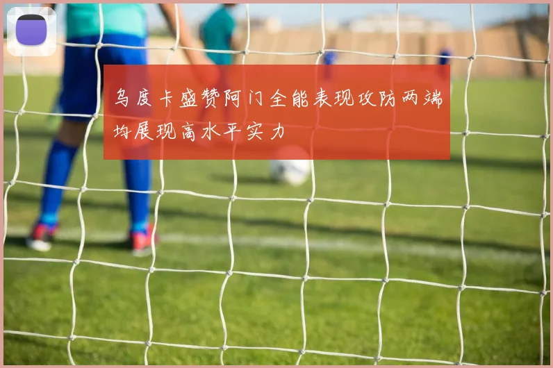 乌度卡盛赞阿门全能表现攻防两端均展现高水平实力