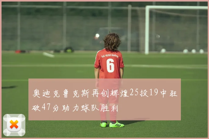 奥迪克鲁克斯再创辉煌25投19中狂砍47分助力球队胜利