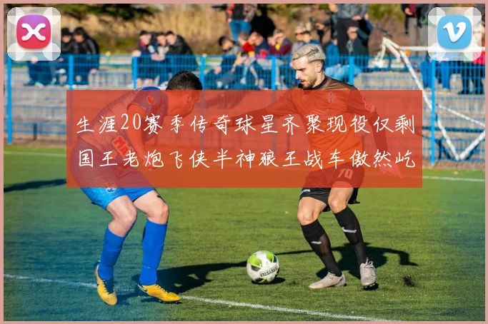 生涯20赛季传奇球星齐聚现役仅剩国王老炮飞侠半神狼王战车傲然屹立