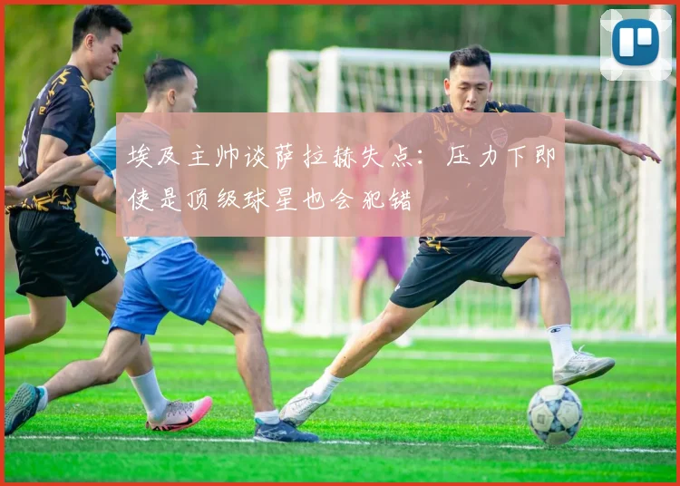 埃及主帅谈萨拉赫失点：压力下即使是顶级球星也会犯错