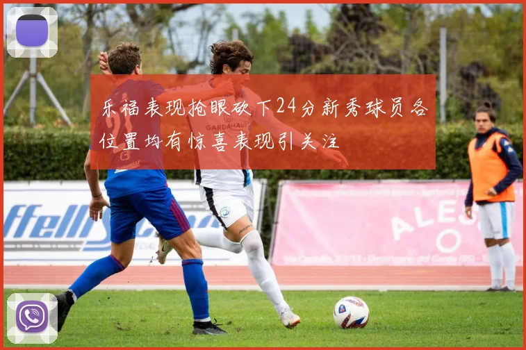 乐福表现抢眼砍下24分新秀球员各位置均有惊喜表现引关注