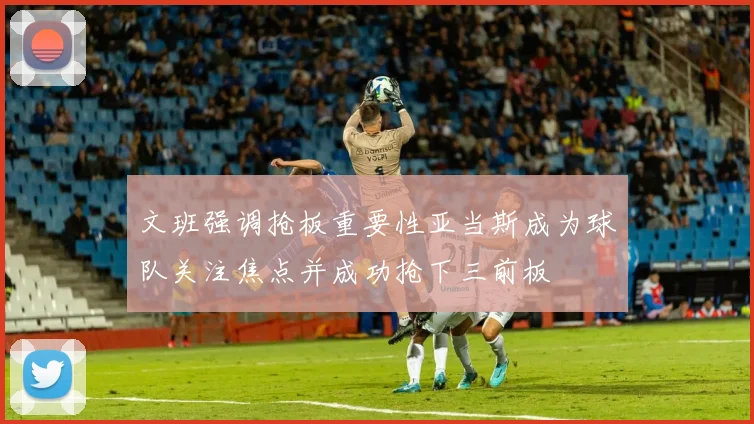 文班强调抢板重要性亚当斯成为球队关注焦点并成功抢下三前板