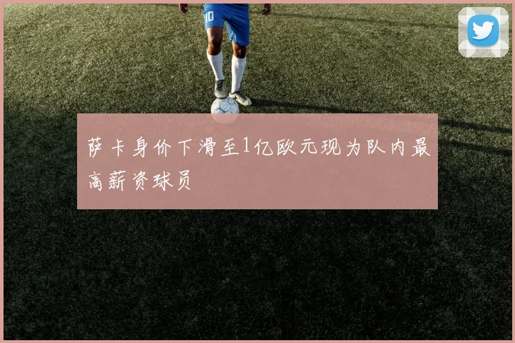 萨卡身价下滑至1亿欧元现为队内最高薪资球员