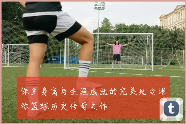 保罗身高与生涯成就的完美结合堪称篮球历史传奇之作