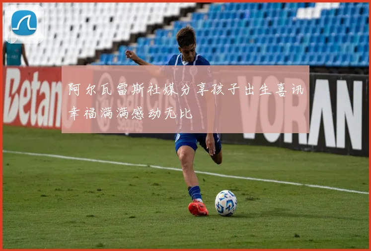 阿尔瓦雷斯社媒分享孩子出生喜讯幸福满满感动无比