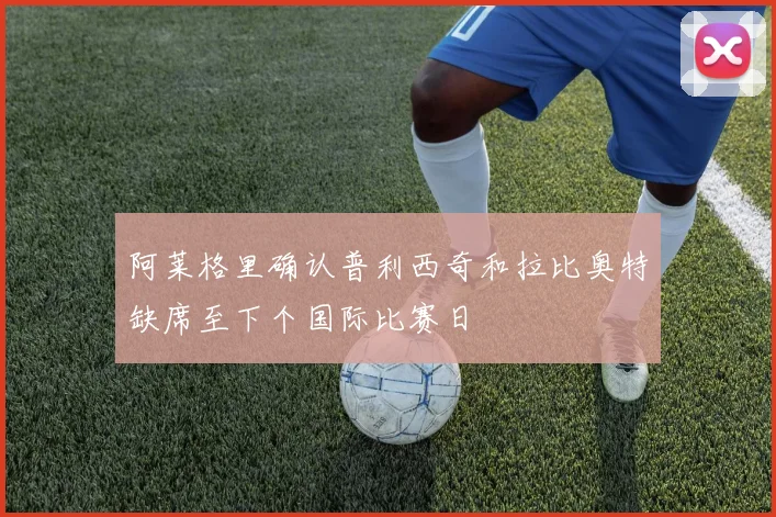 阿莱格里确认普利西奇和拉比奥特缺席至下个国际比赛日