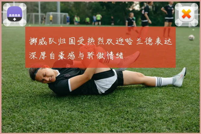挪威队归国受热烈欢迎哈兰德表达深厚自豪感与骄傲情绪