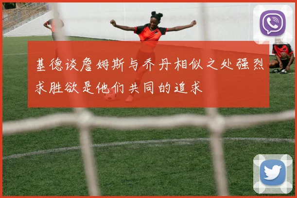 基德谈詹姆斯与乔丹相似之处强烈求胜欲是他们共同的追求