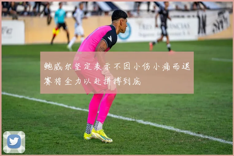鲍威尔坚定表示不因小伤小痛而退赛将全力以赴拼搏到底