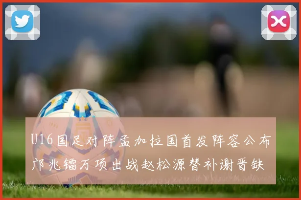 U16国足对阵孟加拉国首发阵容公布邝兆镭万项出战赵松源替补谢晋缺席