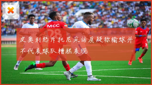 皮奥利怒斥托尼采访质疑称输球并不代表球队糟糕表现
