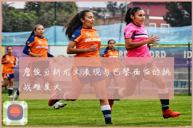 詹俊分析尤文表现与巴黎面临的挑战难度大